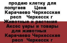 продаю клетку для попугаев   › Цена ­ 800 - Карачаево-Черкесская респ., Черкесск г. Животные и растения » Аксесcуары и товары для животных   . Карачаево-Черкесская респ.,Черкесск г.